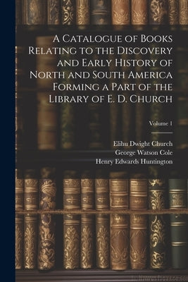 A Catalogue of Books Relating to the Discovery and Early History of North and South America Forming a Part of the Library of E. D. Church; Volume 1 by Cole, George Watson