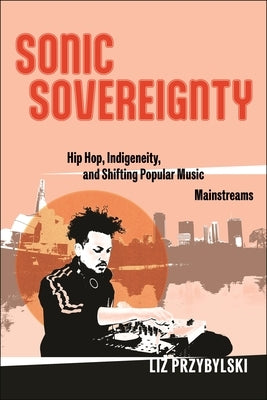 Sonic Sovereignty: Hip Hop, Indigeneity, and Shifting Popular Music Mainstreams by Przybylski, Liz