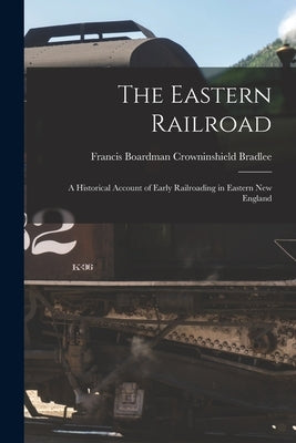 The Eastern Railroad: A Historical Account of Early Railroading in Eastern New England by Bradlee, Francis Boardman Crowninshield