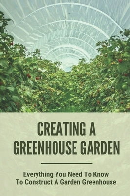 Creating A Greenhouse Garden: Everything You Need To Know To Construct A Garden Greenhouse: Building Greenhouse For Garden by Achane, Fidel