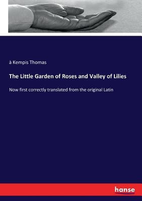 The Little Garden of Roses and Valley of Lilies: Now first correctly translated from the original Latin by Thomas, À. Kempis