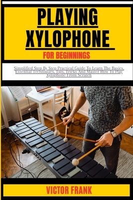 Playing Xylophone for Beginners: Simplified Step By Step Practical Guide To Learn The Basics, Essential Techniques, Tips, Tricks And Master How To Pla by Frank, Victor