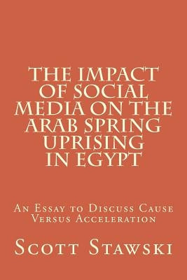 The Impact of Social Media on the Arab Spring Uprising in Egypt: An Essay to Discuss Cause Versus Acceleration by Stawski, Scott a.