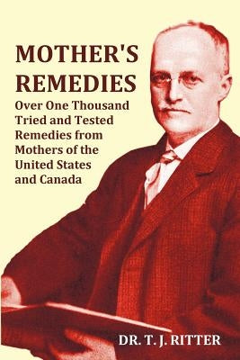 Mother's Remedies Over One Thousand Tried and Tested Remedies from Mothers of the United States and Canada - Over 1000 Pages with Original Illustratio by Ritter, T. J.