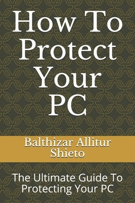 How To Protect Your PC: The Ultimate Guide To Protecting Your PC by Shieto, Balthizar Allitur