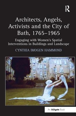 Architects, Angels, Activists and the City of Bath, 1765-1965: Engaging with Women's Spatial Interventions in Buildings and Landscape by Hammond, Cynthia Imogen