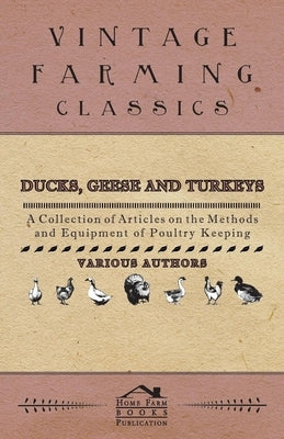 Ducks, Geese and Turkeys - A Collection of Articles on the Methods and Equipment of Poultry Keeping by Various