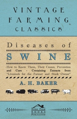 Diseases of Swine - How to Know Them, Their Causes, Prevention and Cure - Containing Extracts from Livestock for the Farmer and Stock Owner by Baker, A. H.