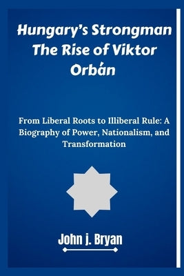 Hungary's Strongman The Rise of Viktor Orb?n: From Liberal Roots to Illiberal Rule: A Biography of Power, Nationalism, and Transformation by Bryan, John J.