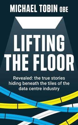 Lifting The Floor: Revealed: the true stories hiding beneath the tiles of the data centre industry by Tobin, Michael