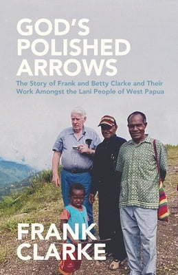 God's Polished Arrows: The Story of Frank and Betty Clarke and Their Work Amongst the Lani People of West Papua by Clarke, Frank