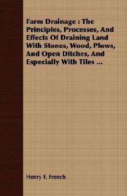 Farm Drainage: The Principles, Processes, and Effects of Draining Land with Stones, Wood, Plows, and Open Ditches, and Especially with Tiles ... by French, Henry F.