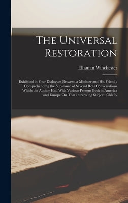 The Universal Restoration: Exhibited in Four Dialogues Between a Minister and His Friend; Comprehending the Substance of Several Real Conversatio by Winchester, Elhanan