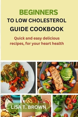 Beginners Guide Cookbook to Low Cholesterol: Quick and easy delicious recipes, for your heart health. by Brown, Lisa T.