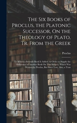 The Six Books of Proclus, the Platonic Successor, On the Theology of Plato, Tr. From the Greek: To Which a Seventh Book Is Added, in Order to Supply t by Proclus