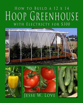 How to Build a 12 x 14 Hoop Greenhouse with Electricity for $300 by Love, Jesse W.