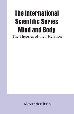 The International Scientific Series Mind And Body: The Theories Of Their Relation. by Bain, Alexander