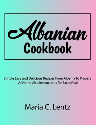 Albanian Cookbook: Simple Easy and Delicious Recipes From Albania To Prepare At Home Also Instructions for Each Meal by Lentz, Maria C.