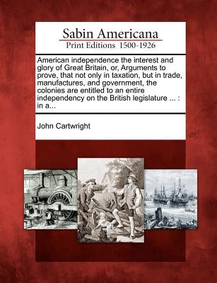 American Independence the Interest and Glory of Great Britain, Or, Arguments to Prove, That Not Only in Taxation, But in Trade, Manufactures, and Gove by Cartwright, John