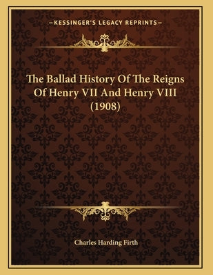 The Ballad History Of The Reigns Of Henry VII And Henry VIII (1908) by Firth, Charles Harding