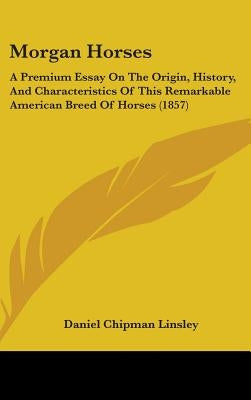 Morgan Horses: A Premium Essay On The Origin, History, And Characteristics Of This Remarkable American Breed Of Horses (1857) by Linsley, Daniel Chipman