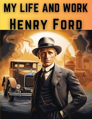 My Life And Work: The Rise and Success of One of The Greatest American Entrepreneurs and Businessmen by Henry Ford