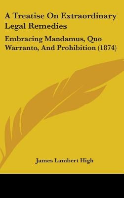 A Treatise On Extraordinary Legal Remedies: Embracing Mandamus, Quo Warranto, And Prohibition (1874) by High, James Lambert