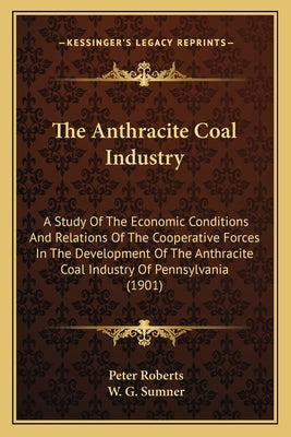 The Anthracite Coal Industry: A Study Of The Economic Conditions And Relations Of The Cooperative Forces In The Development Of The Anthracite Coal I by Roberts, Peter