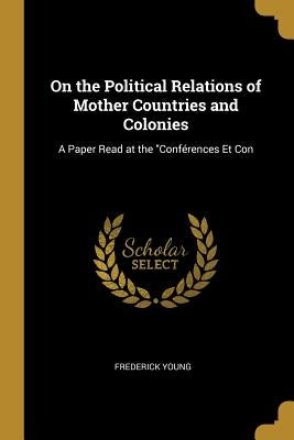 On the Political Relations of Mother Countries and Colonies: A Paper Read at the "Conférences Et Con by Young, Frederick