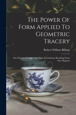 The Power Of Form Applied To Geometric Tracery: One Hundred Designs And Their Foundations Resulting From One Diagram by Billings, Robert William