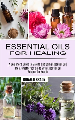 Essential Oils for Healing: The Aromatherapy Guide With Essential Oil Recipes for Health (A Beginner's Guide to Making and Using Essential Oils) by Brady, Donald