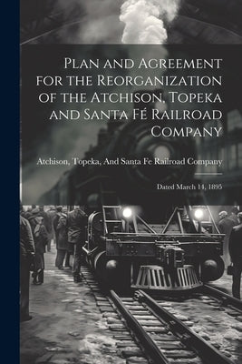 Plan and Agreement for the Reorganization of the Atchison, Topeka and Santa Fé Railroad Company: Dated March 14, 1895 by Topeka & Santa Fe Railway