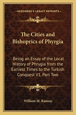 The Cities and Bishoprics of Phyrgia: Being an Essay of the Local History of Phrygia from the Earliest Times to the Turkish Conquest V1, Part Two by Ramsay, William M.