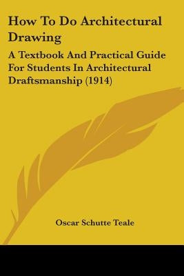 How To Do Architectural Drawing: A Textbook And Practical Guide For Students In Architectural Draftsmanship (1914) by Teale, Oscar Schutte