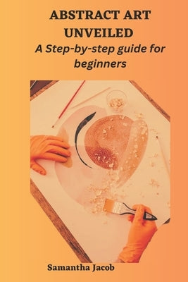 Abstract Art Unveiled: A Step-by-step guide for beginners by Jacob, Samantha