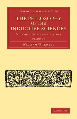 The Philosophy of the Inductive Sciences: Volume 1: Founded Upon Their History by Whewell, William