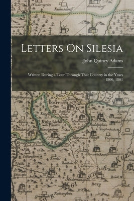 Letters On Silesia: Written During a Tour Through That Country in the Years 1800, 1801 by Adams, John Quincy, Former Ow