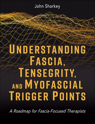 Understanding Fascia, Tensegrity, and Myofascial Trigger Points: A Roadmap for Fascia-Focused Therapists by Sharkey, John