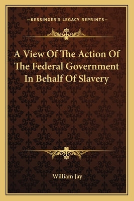 A View Of The Action Of The Federal Government In Behalf Of Slavery by Jay, William