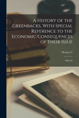 A History of the Greenbacks, With Special Reference to the Economic Consequences of Their Issue: 1862-65 by Mitchell, Wesley C. 1874-1948