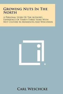 Growing Nuts in the North: A Personal Story of the Author's Experience of Thirty-Three Years with Nut Culture in Minnesota and Wisconsin by Weschcke, Carl