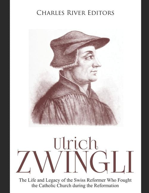 Ulrich Zwingli: The Life and Legacy of the Swiss Reformer Who Fought the Catholic Church during the Reformation by Charles River