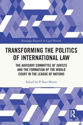 Transforming the Politics of International Law: The Advisory Committee of Jurists and the Formation of the World Court in the League of Nations by Morris, P. Sean