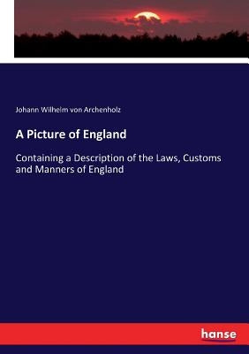 A Picture of England: Containing a Description of the Laws, Customs and Manners of England by Archenholz, Johann Wilhelm Von