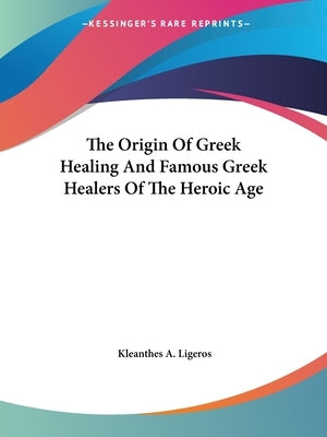 The Origin Of Greek Healing And Famous Greek Healers Of The Heroic Age by Ligeros, Kleanthes A.