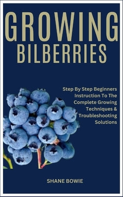 Growing Bilberries: Step By Step Beginners Instruction To The Complete Growing Techniques & Troubleshooting Solutions by Bowie, Shane