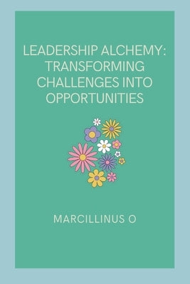 Leadership Alchemy: Transforming Challenges into Opportunities by O, Marcillinus