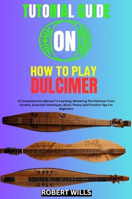 Tutorial Guide on How to Play Dulcimer: A Comprehensive Manual To Learning, Mastering The Dulcimer From Scratch, Essential Techniques, Music Theory An by Wills, Robert