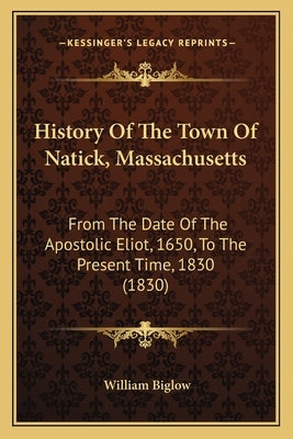 History Of The Town Of Natick, Massachusetts: From The Date Of The Apostolic Eliot, 1650, To The Present Time, 1830 (1830) by Biglow, William