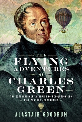 The Flying Adventures of Charles Green: The Extraordinary Airman Who Revolutionised 19th Century Aeronautics by Goodrum, Alastair